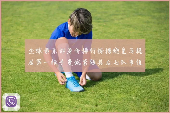 全球俱乐部身价排行榜揭晓皇马稳居第一枪手曼城紧随其后七队市值超十亿