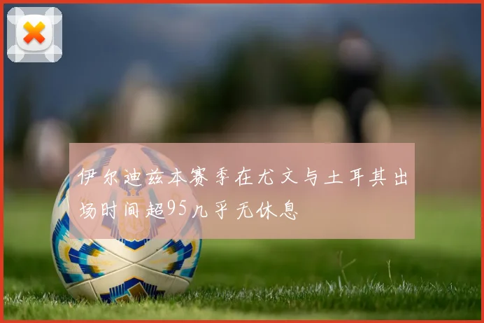 伊尔迪兹本赛季在尤文与土耳其出场时间超95几乎无休息