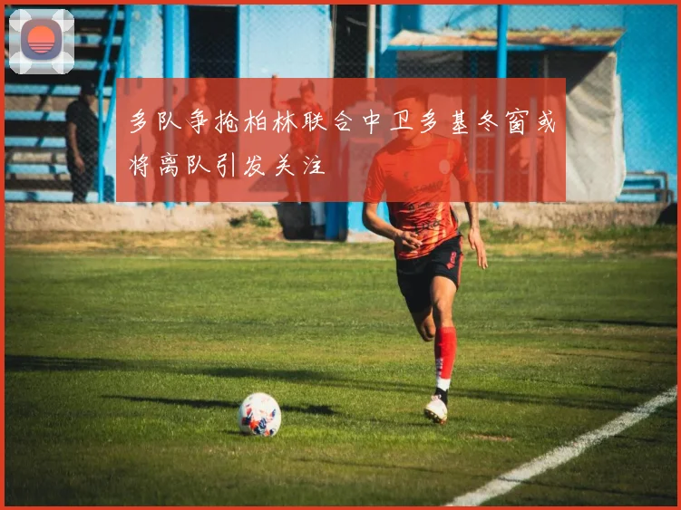 多队争抢柏林联合中卫多基冬窗或将离队引发关注