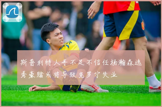 斯普利特人手不足不信任杨瀚森选秀豪赌或将导致克罗宁失业