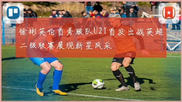 徐彬英伦首秀狼队U21首发出战英超二级联赛展现新星风采