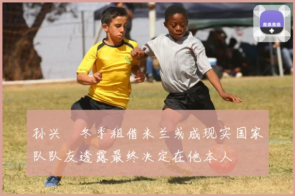 孙兴慜冬季租借米兰或成现实国家队队友透露最终决定在他本人