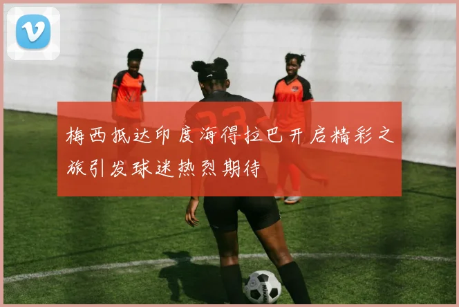 梅西抵达印度海得拉巴开启精彩之旅引发球迷热烈期待