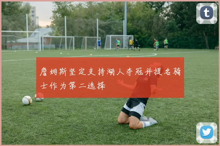 詹姆斯坚定支持湖人夺冠并提名骑士作为第二选择