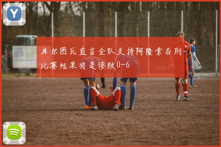 库尔图瓦直言全队支持阿隆索否则比赛结果将是惨败0-6