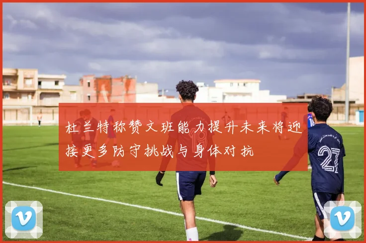 杜兰特称赞文班能力提升未来将迎接更多防守挑战与身体对抗