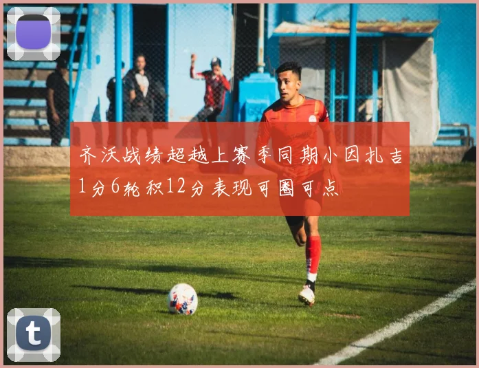 齐沃战绩超越上赛季同期小因扎吉1分6轮积12分表现可圈可点