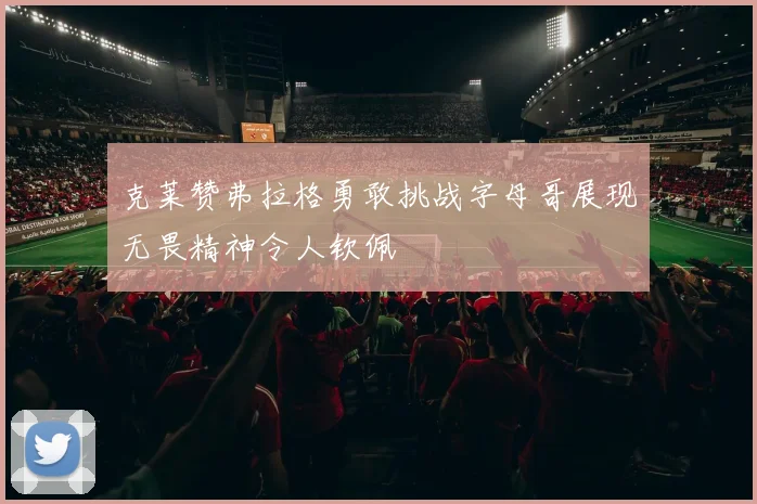克莱赞弗拉格勇敢挑战字母哥展现无畏精神令人钦佩