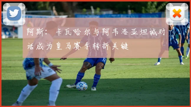 阿斯：卡瓦哈尔与阿韦洛亚坦诚对话成为皇马赛季转折关键