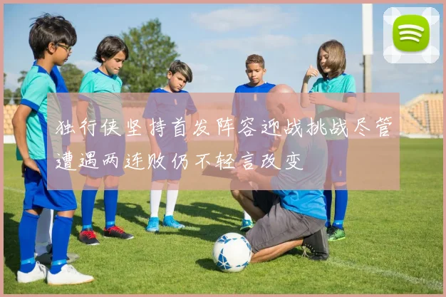 独行侠坚持首发阵容迎战挑战尽管遭遇两连败仍不轻言改变