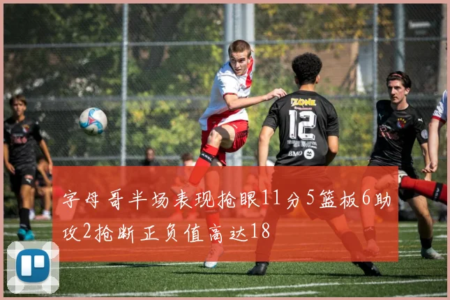 字母哥半场表现抢眼11分5篮板6助攻2抢断正负值高达18