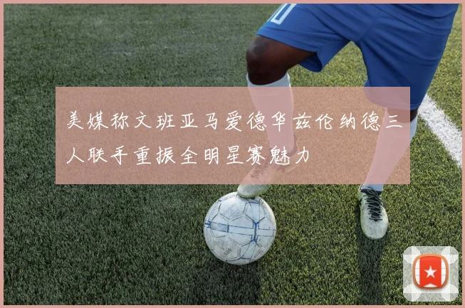 美媒称文班亚马爱德华兹伦纳德三人联手重振全明星赛魅力