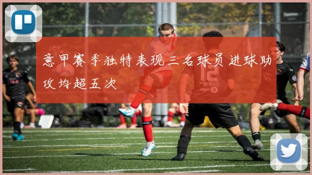 意甲赛季独特表现三名球员进球助攻均超五次