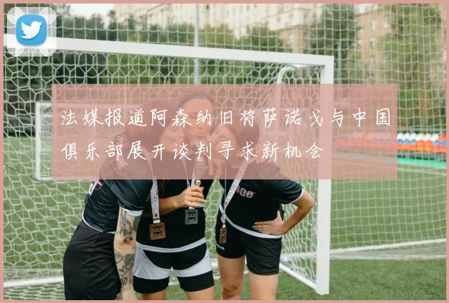 法媒报道阿森纳旧将萨诺戈与中国俱乐部展开谈判寻求新机会