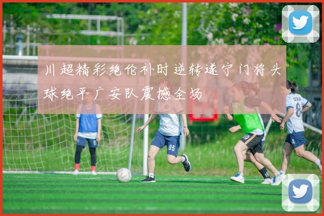 川超精彩绝伦补时逆转遂宁门将头球绝平广安队震撼全场