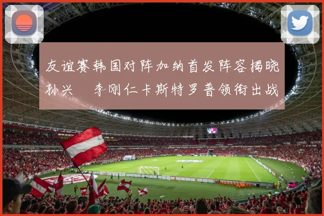 友谊赛韩国对阵加纳首发阵容揭晓孙兴慜李刚仁卡斯特罗普领衔出战
