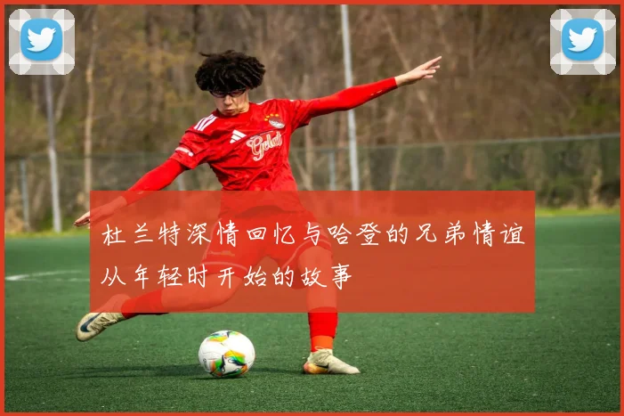 杜兰特深情回忆与哈登的兄弟情谊从年轻时开始的故事