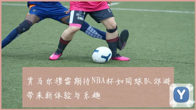 贾马尔穆雷期待NBA杯如同球队郊游带来新体验与乐趣