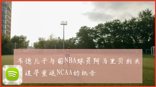 韦德儿子与前NBA球员阿马里贝利共同追寻重返NCAA的机会