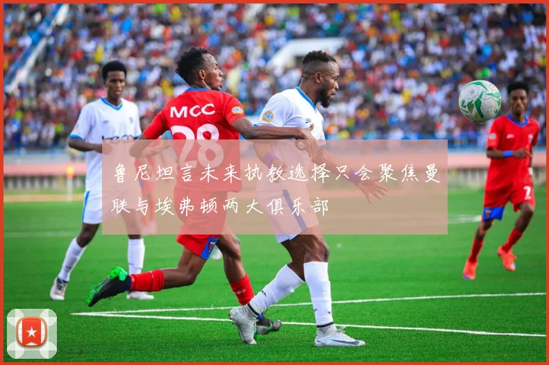 鲁尼坦言未来执教选择只会聚焦曼联与埃弗顿两大俱乐部