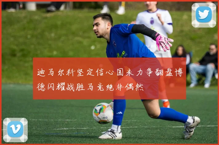 迪马尔科坚定信心国米力争翻盘博德闪耀战胜马竞绝非偶然