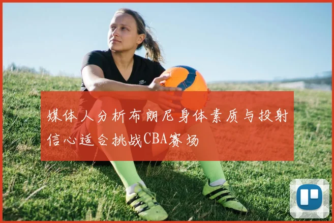 媒体人分析布朗尼身体素质与投射信心适合挑战CBA赛场
