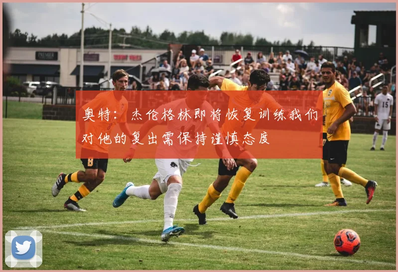 奥特：杰伦格林即将恢复训练我们对他的复出需保持谨慎态度