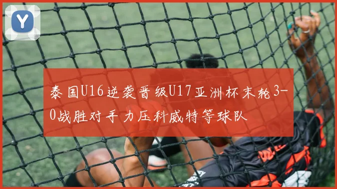 泰国U16逆袭晋级U17亚洲杯末轮3-0战胜对手力压科威特等球队