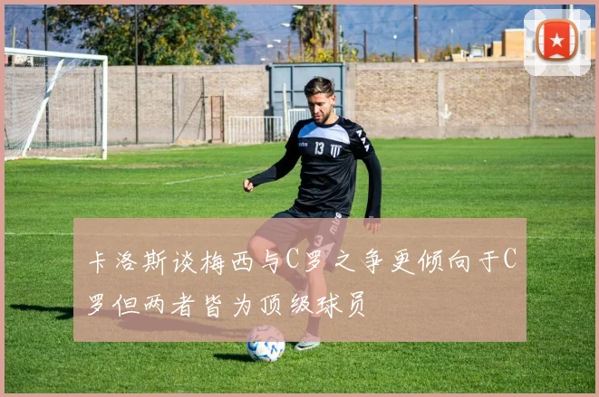 卡洛斯谈梅西与C罗之争更倾向于C罗但两者皆为顶级球员