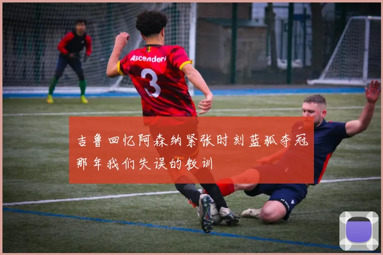 吉鲁回忆阿森纳紧张时刻蓝狐夺冠那年我们失误的教训