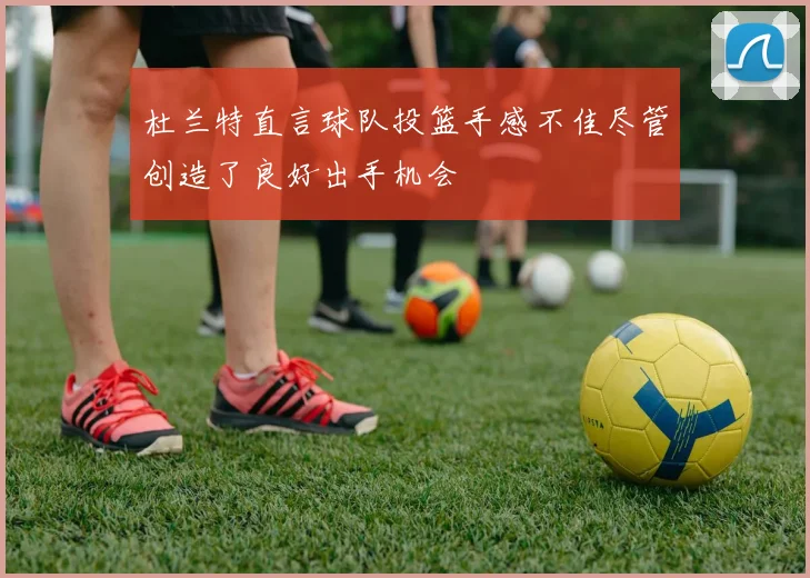 杜兰特直言球队投篮手感不佳尽管创造了良好出手机会