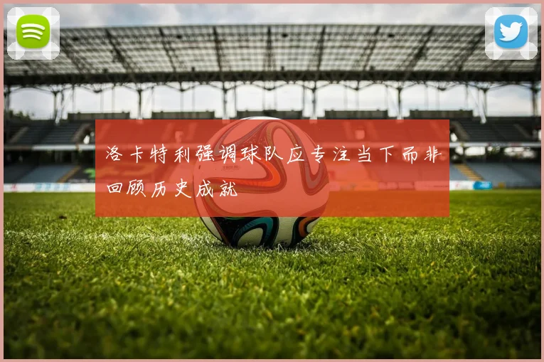 洛卡特利强调球队应专注当下而非回顾历史成就