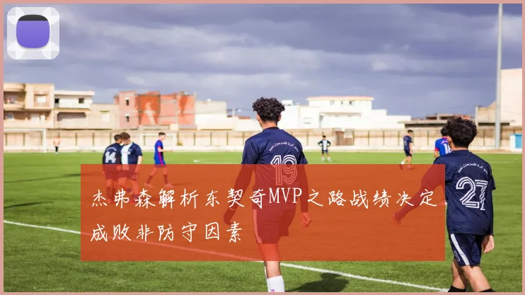 杰弗森解析东契奇MVP之路战绩决定成败非防守因素