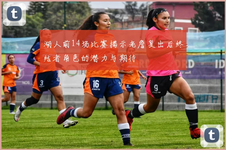 湖人前14场比赛揭示老詹复出后终结者角色的潜力与期待