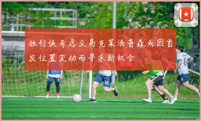 独行侠考虑交易克莱汤普森或因首发位置变动而寻求新机会